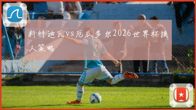 科特迪瓦vs厄瓜多尔2026世界杯换人策略 — 详细说明