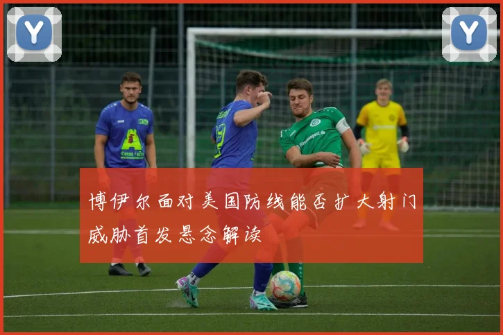 博伊尔面对美国防线能否扩大射门威胁首发悬念解读 · 用户常问