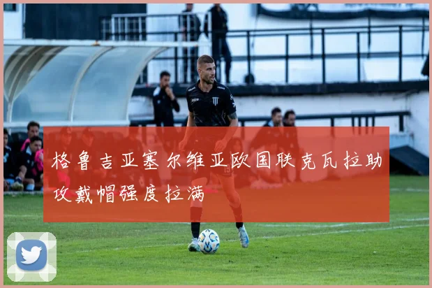 【星空体育(中国)】格鲁吉亚塞尔维亚欧国联克瓦拉助攻戴帽强度拉满