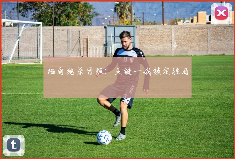 缅甸绝杀晋级：关键一战锁定胜局