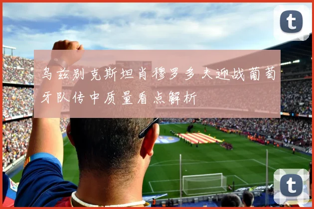 关于「乌兹别克斯坦肖穆罗多夫迎战葡萄牙队传中质量看点解析」