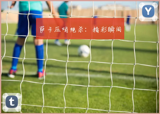 萨卡压哨绝杀：精彩瞬间