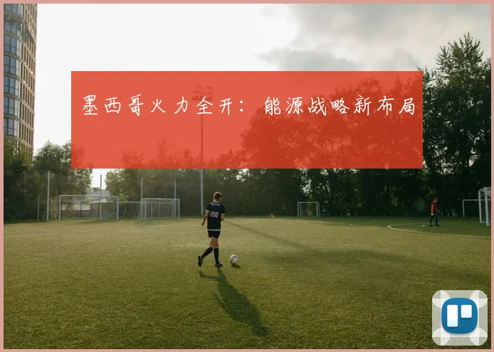 墨西哥火力全开：能源战略新布局