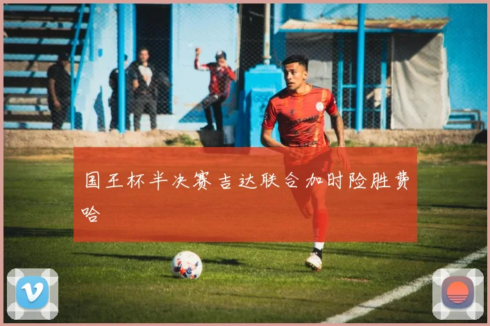 国王杯半决赛吉达联合加时险胜费哈 — 详细说明