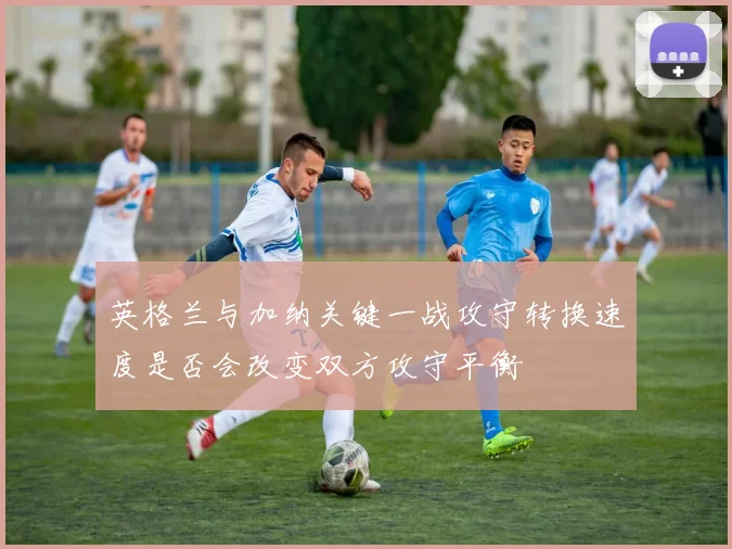 英格兰与加纳关键一战攻守转换速度是否会改变双方攻守平衡 — 详细说明