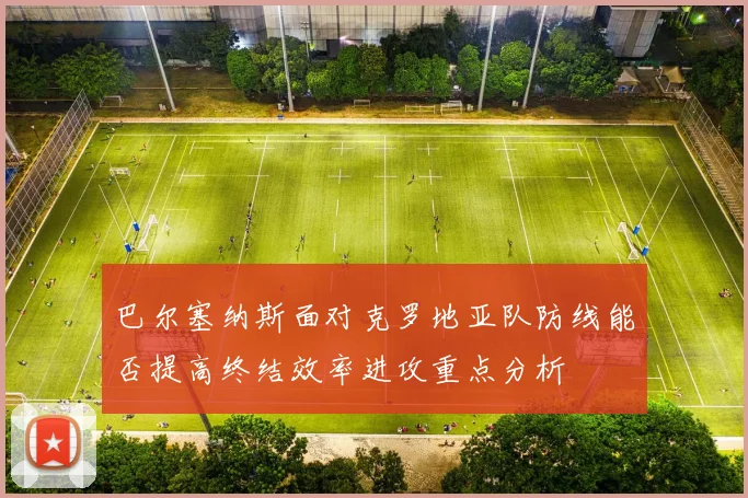 巴尔塞纳斯面对克罗地亚队防线能否提高终结效率进攻重点分析 · 用户常问