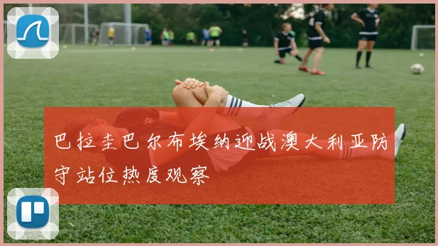 巴拉圭巴尔布埃纳迎战澳大利亚防守站位热度观察 — 详细说明