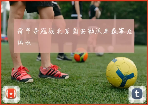 【星空体育（中国）】荷甲争冠战北京国安勒沃库森赛后热议