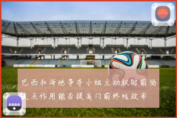 巴西和海地争夺小组主动权时前场支点作用能否提高门前终结效率