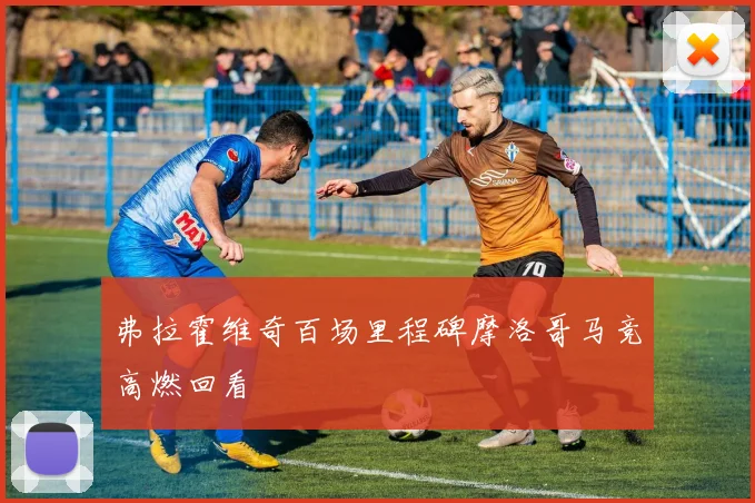 弗拉霍维奇百场里程碑摩洛哥马竞高燃回看