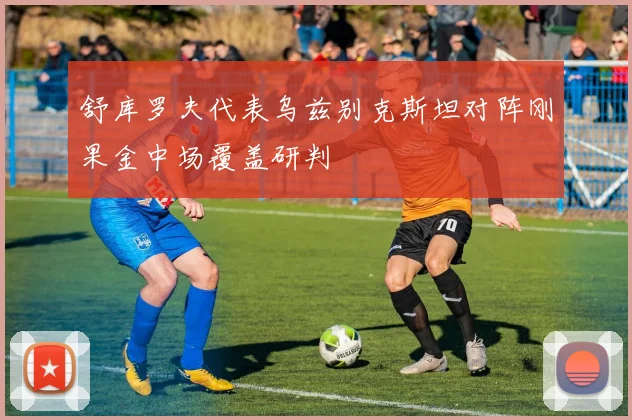 舒库罗夫代表乌兹别克斯坦对阵刚果金中场覆盖研判