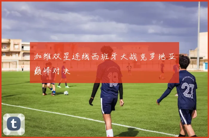 【星空体育（中国）】加维双星连线西班牙大战克罗地亚巅峰对决
