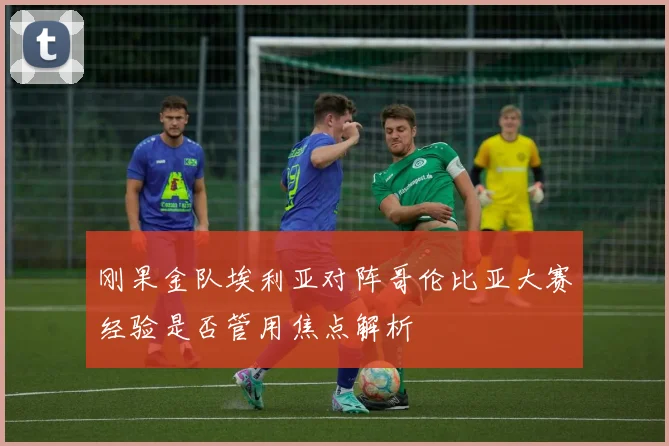 刚果金队埃利亚对阵哥伦比亚大赛经验是否管用焦点解析