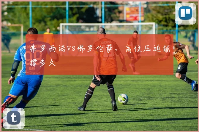 弗罗西诺vs佛罗伦萨，高位压迫能撑多久