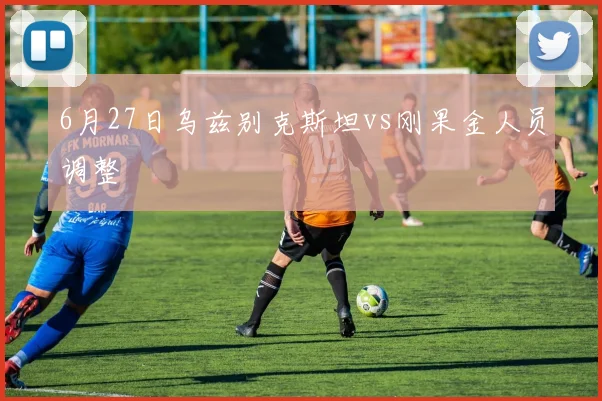 6月27日乌兹别克斯坦vs刚果金人员调整