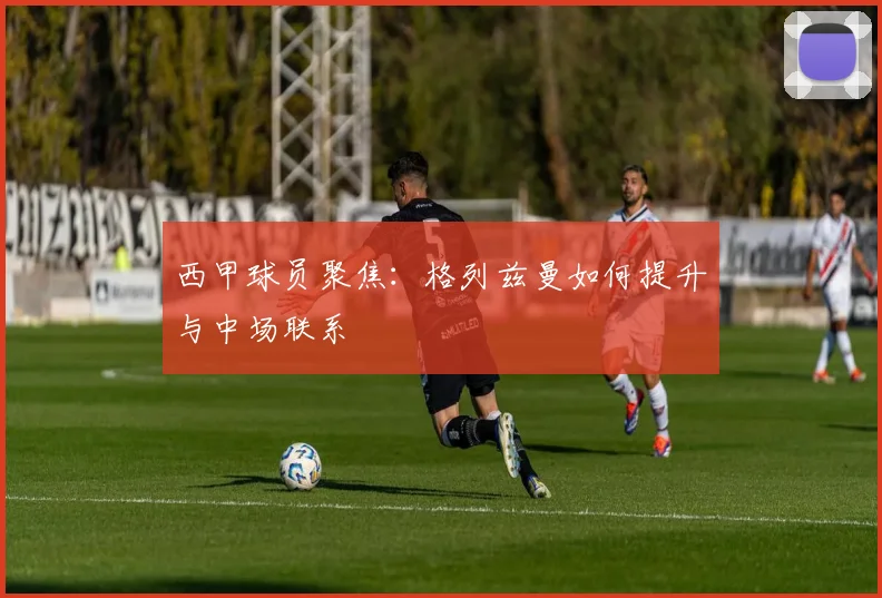 西甲球员聚焦：格列兹曼如何提升与中场联系