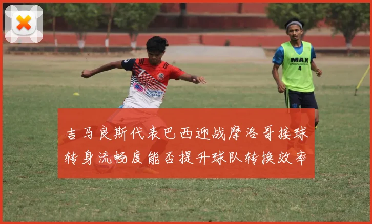 吉马良斯代表巴西迎战摩洛哥接球转身流畅度能否提升球队转换效率