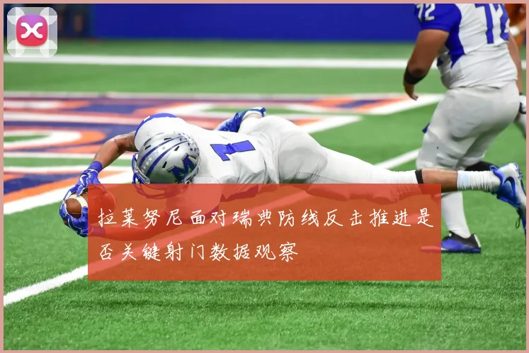 拉莱努尼面对瑞典防线反击推进是否关键射门数据观察
