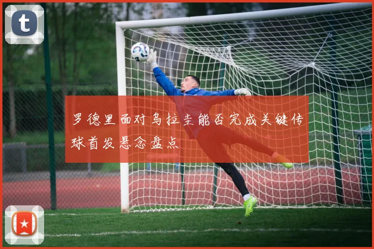 罗德里面对乌拉圭能否完成关键传球首发悬念盘点