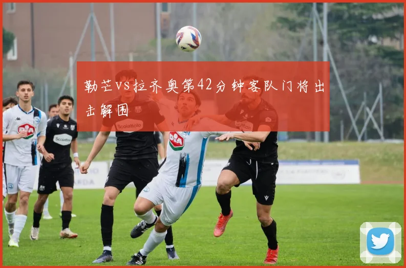 勒芒vs拉齐奥第42分钟客队门将出击解围
