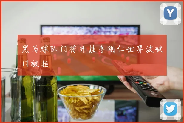 黑马球队门将开挂李刚仁世界波破门被拒