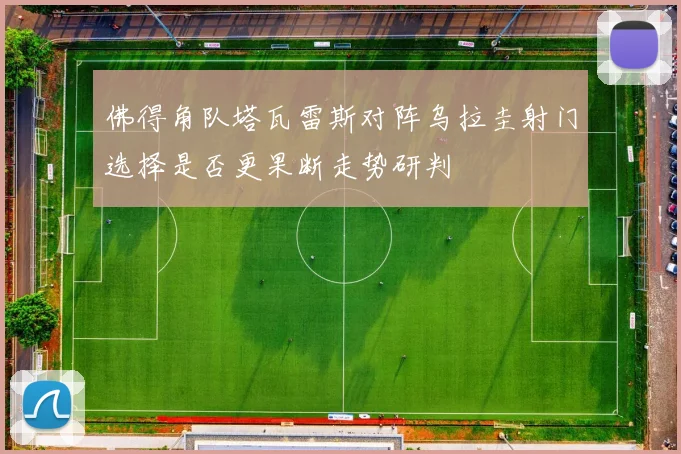 佛得角队塔瓦雷斯对阵乌拉圭射门选择是否更果断走势研判