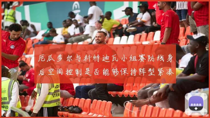 厄瓜多尔与科特迪瓦小组赛防线身后空间控制是否能够保持阵型紧凑