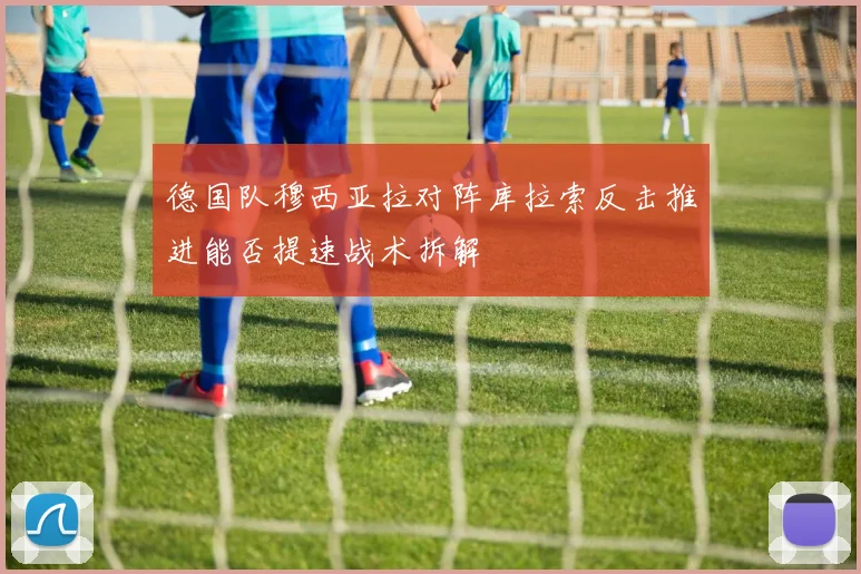 德国队穆西亚拉对阵库拉索反击推进能否提速战术拆解