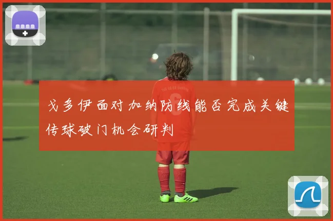 戈多伊面对加纳防线能否完成关键传球破门机会研判