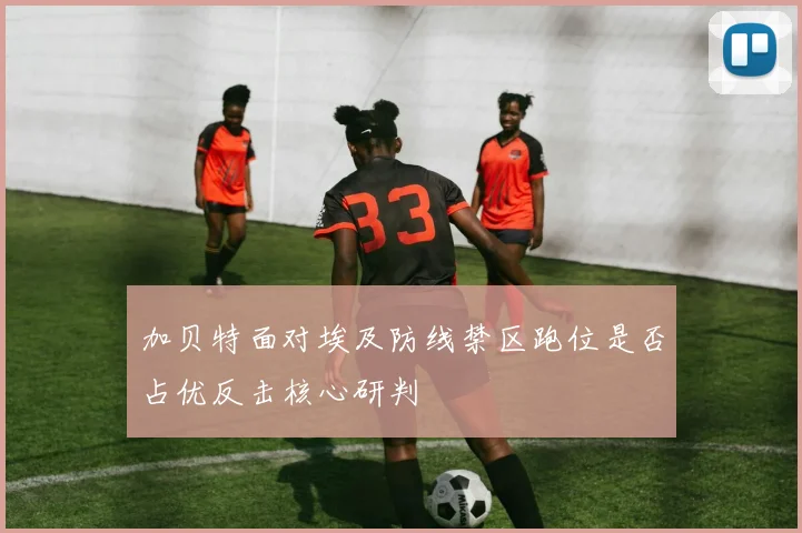 加贝特面对埃及防线禁区跑位是否占优反击核心研判